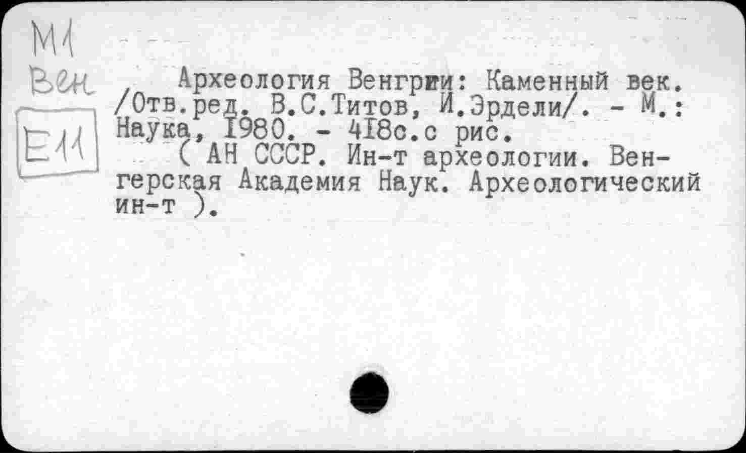 ﻿Археология Венгрии: Каменный век. /Отв.ред. В.С.Титов, И.Эрдели/. - м.: Наука, I960. - 418с.с рис.
( АН СССР. Ин-т археологии. Венгерская Академия Наук. Археологический ин-т ).